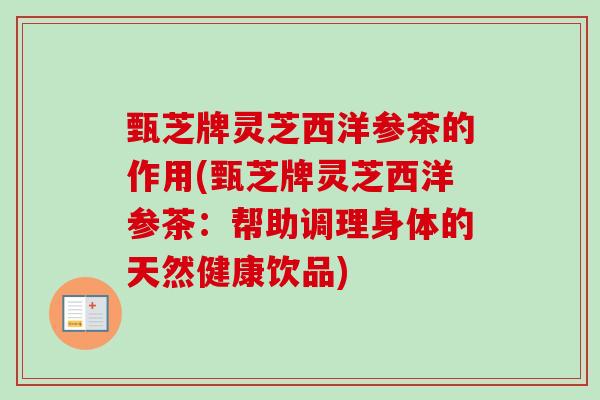 甄芝牌灵芝西洋参茶的作用(甄芝牌灵芝西洋参茶：帮助调理身体的天然健康饮品)