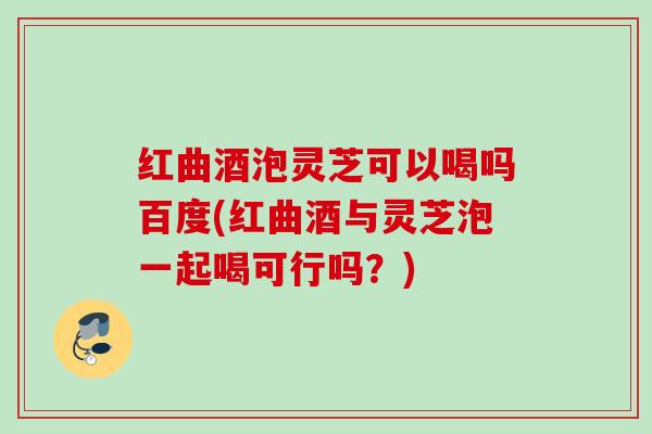 红曲酒泡灵芝可以喝吗百度(红曲酒与灵芝泡一起喝可行吗？)