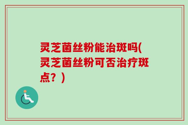 灵芝菌丝粉能治斑吗(灵芝菌丝粉可否治疗斑点？)