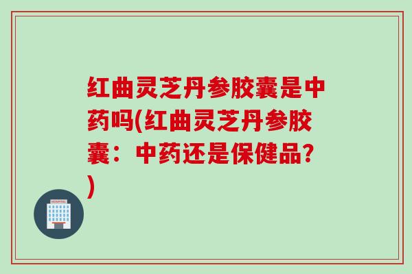 红曲灵芝丹参胶囊是中药吗(红曲灵芝丹参胶囊：中药还是保健品？)