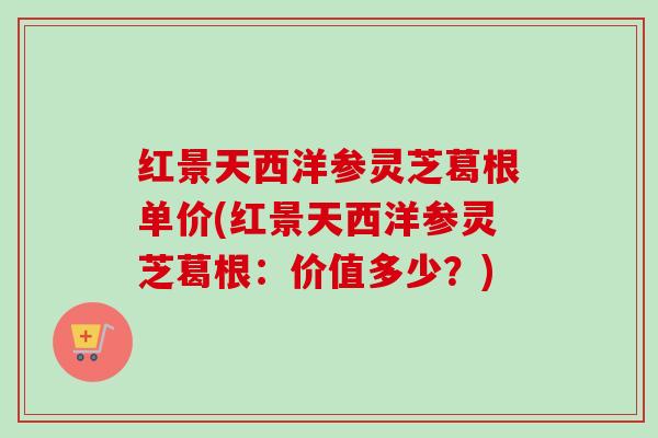 红景天西洋参灵芝葛根单价(红景天西洋参灵芝葛根：价值多少？)