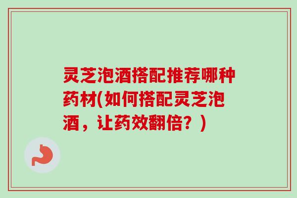灵芝泡酒搭配推荐哪种药材(如何搭配灵芝泡酒，让药效翻倍？)