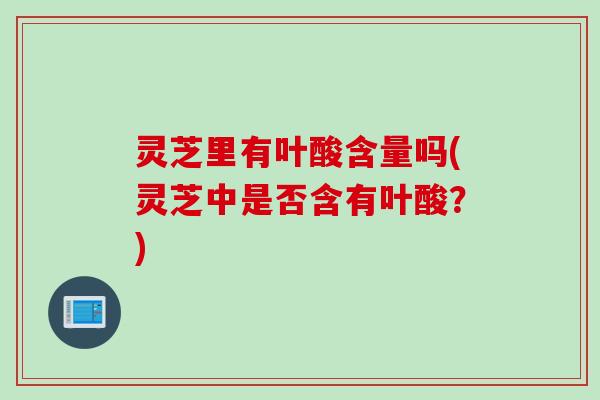 灵芝里有叶酸含量吗(灵芝中是否含有叶酸？)