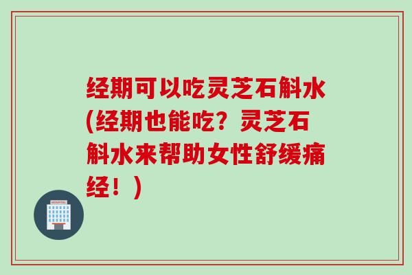 经期可以吃灵芝石斛水(经期也能吃？灵芝石斛水来帮助女性舒缓痛经！)