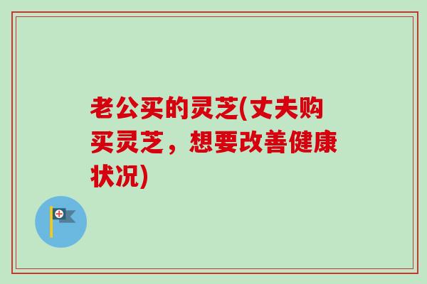 老公买的灵芝(丈夫购买灵芝,想要改善健康状况) 老公买的灵芝(丈夫购买灵芝,想要改善健康状况)