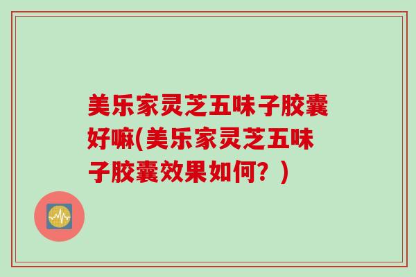 美乐家灵芝五味子胶囊好嘛(美乐家灵芝五味子胶囊效果如何？)