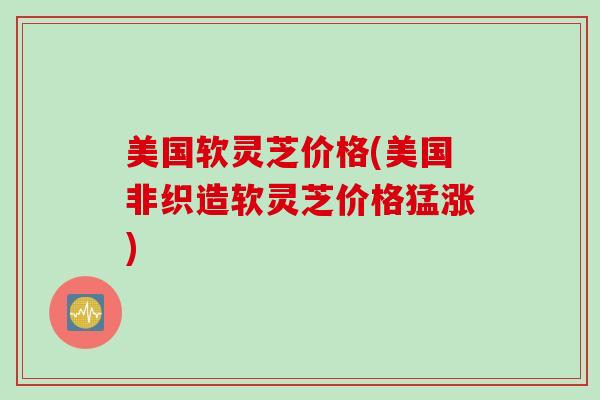 美国软灵芝价格(美国非织造软灵芝价格猛涨)