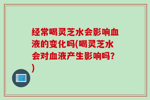 经常喝灵芝水会影响血液的变化吗(喝灵芝水会对血液产生影响吗？)