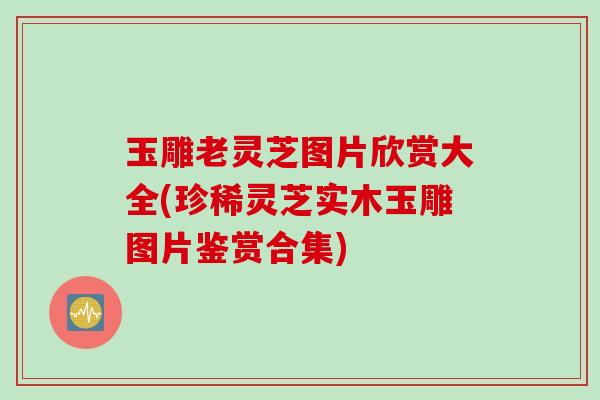 玉雕老灵芝图片欣赏大全(珍稀灵芝实木玉雕图片鉴赏合集)