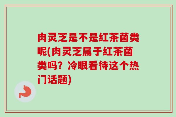 肉灵芝是不是红茶菌类呢(肉灵芝属于红茶菌类吗？冷眼看待这个热门话题)