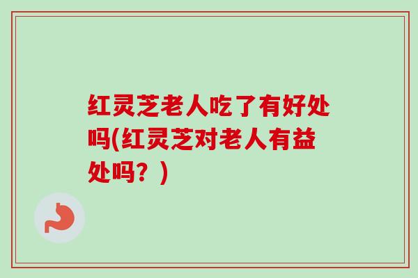 红灵芝老人吃了有好处吗(红灵芝对老人有益处吗？)