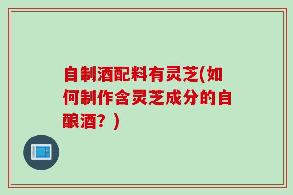 自制酒配料有灵芝(如何制作含灵芝成分的自酿酒？)