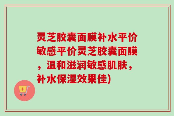 灵芝胶囊面膜补水平价敏感平价灵芝胶囊面膜，温和滋润敏感肌肤，补水保湿效果佳)