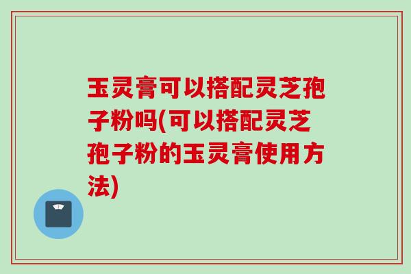 玉灵膏可以搭配灵芝孢子粉吗(可以搭配灵芝孢子粉的玉灵膏使用方法)