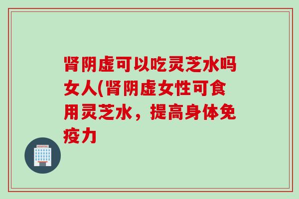 阴虚可以吃灵芝水吗女人(阴虚女性可食用灵芝水，提高身体免疫力