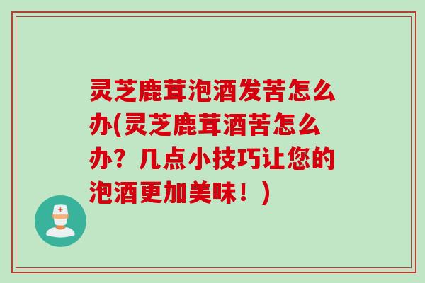 灵芝鹿茸泡酒发苦怎么办(灵芝鹿茸酒苦怎么办？几点小技巧让您的泡酒更加美味！)