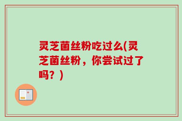 灵芝菌丝粉吃过么(灵芝菌丝粉，你尝试过了吗？)