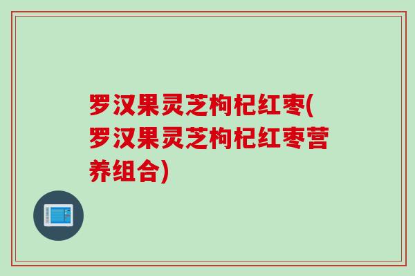罗汉果灵芝枸杞红枣(罗汉果灵芝枸杞红枣营养组合)