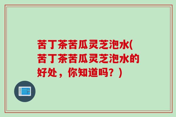 苦丁茶苦瓜灵芝泡水(苦丁茶苦瓜灵芝泡水的好处，你知道吗？)