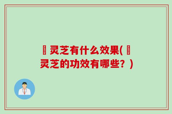 艼灵芝有什么效果(艼灵芝的功效有哪些？)