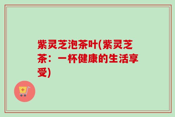 紫灵芝泡茶叶(紫灵芝茶：一杯健康的生活享受)