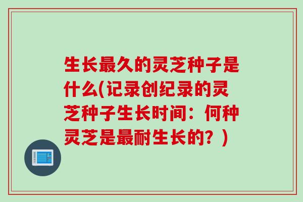 生长最久的灵芝种子是什么(记录创纪录的灵芝种子生长时间：何种灵芝是最耐生长的？)