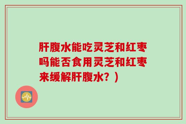 肝腹水能吃灵芝和红枣吗能否食用灵芝和红枣来缓解肝腹水？)