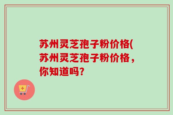 苏州灵芝孢子粉价格(苏州灵芝孢子粉价格，你知道吗？