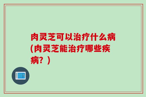 肉灵芝可以治疗什么病(肉灵芝能治疗哪些疾病？)