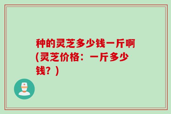 种的灵芝多少钱一斤啊(灵芝价格：一斤多少钱？)