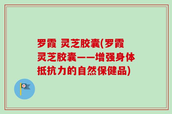 罗霞 灵芝胶囊(罗霞灵芝胶囊——增强身体抵抗力的自然保健品)