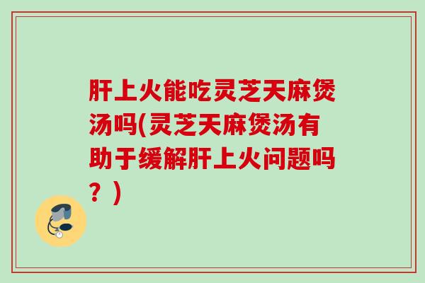 肝上火能吃灵芝天麻煲汤吗(灵芝天麻煲汤有助于缓解肝上火问题吗？)