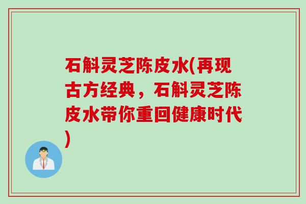 石斛灵芝陈皮水(再现古方经典，石斛灵芝陈皮水带你重回健康时代)