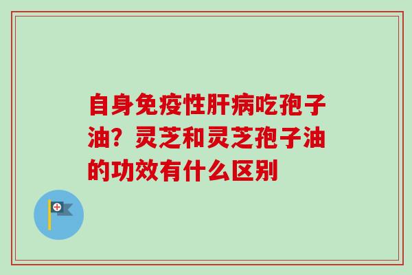 自身免疫性肝病吃孢子油？灵芝和灵芝孢子油的功效有什么区别