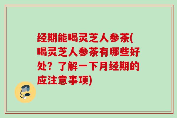 经期能喝灵芝人参茶(喝灵芝人参茶有哪些好处？了解一下月经期的应注意事项)