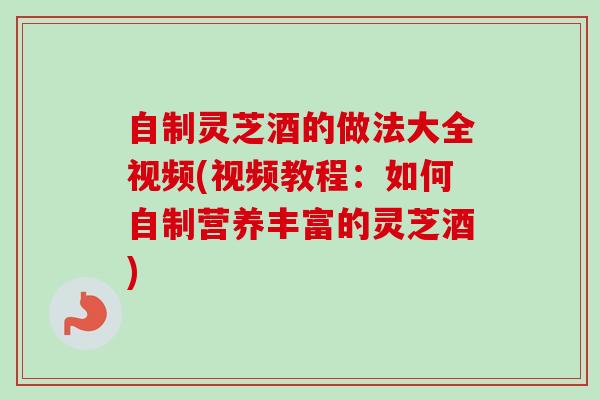 自制灵芝酒的做法大全视频(视频教程：如何自制营养丰富的灵芝酒)