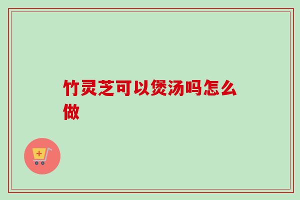 竹灵芝可以煲汤吗怎么做