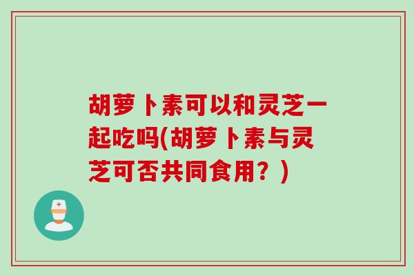 胡萝卜素可以和灵芝一起吃吗(胡萝卜素与灵芝可否共同食用?) 胡萝卜素可以和灵芝一起吃吗(胡萝卜素与灵芝可否共同食用?)