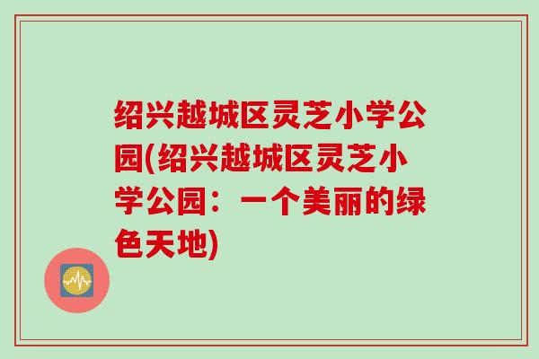 绍兴越城区灵芝小学公园(绍兴越城区灵芝小学公园：一个美丽的绿色天地)