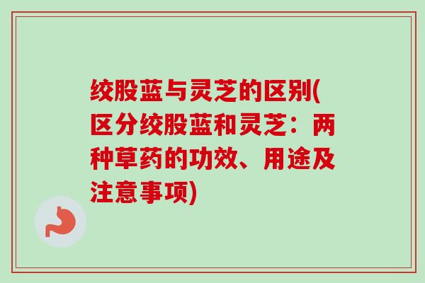 绞股蓝与灵芝的区别(区分绞股蓝和灵芝：两种草药的功效、用途及注意事项)