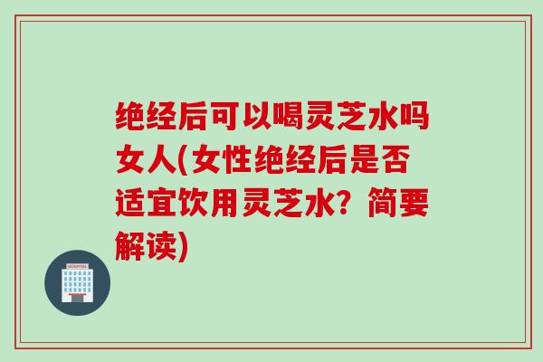 绝经后可以喝灵芝水吗女人(女性绝经后是否适宜饮用灵芝水？简要解读)