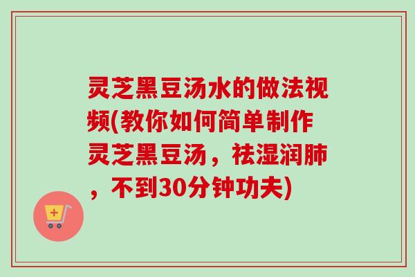 灵芝黑豆汤水的做法视频(教你如何简单制作灵芝黑豆汤，祛湿润肺，不到30分钟功夫)