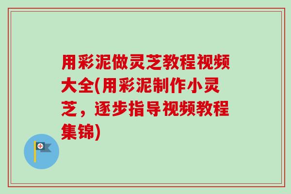 用彩泥做灵芝教程视频大全(用彩泥制作小灵芝，逐步指导视频教程集锦)