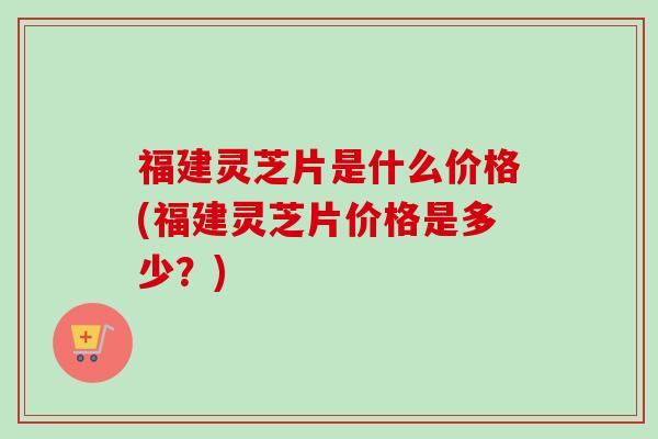 福建灵芝片是什么价格(福建灵芝片价格是多少？)
