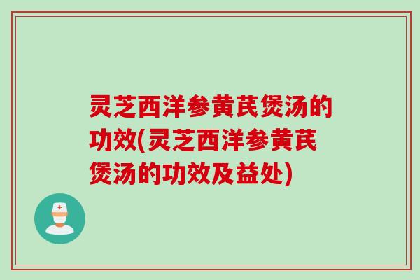 灵芝西洋参黄芪煲汤的功效(灵芝西洋参黄芪煲汤的功效及益处)