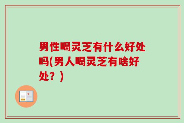 男性喝灵芝有什么好处吗(男人喝灵芝有啥好处？)