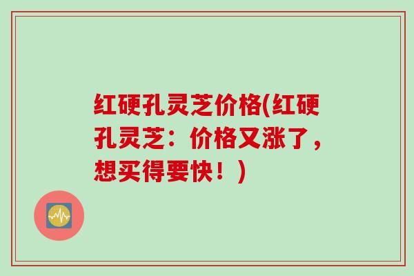 红硬孔灵芝价格(红硬孔灵芝:价格又涨了,想买得要快!) 红硬孔灵芝价格(红硬孔灵芝:价格又涨了,想买得要快!)