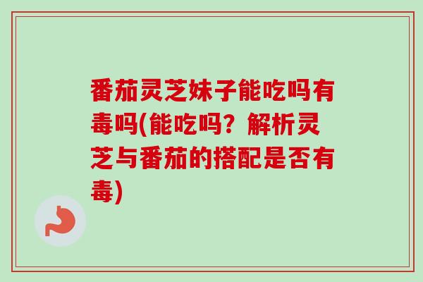 番茄灵芝妹子能吃吗有毒吗(能吃吗？解析灵芝与番茄的搭配是否有毒)