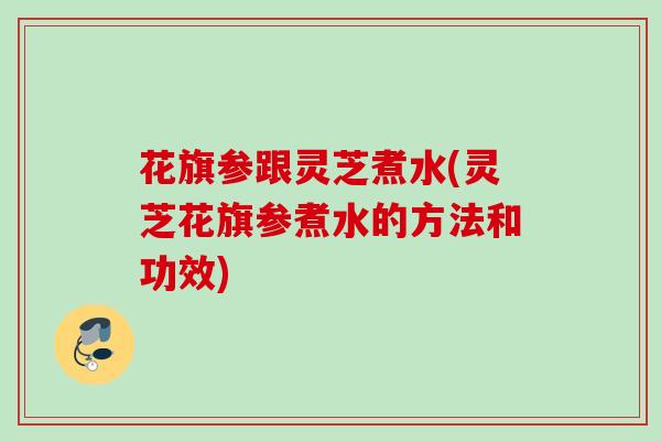 花旗参跟灵芝煮水(灵芝花旗参煮水的方法和功效)