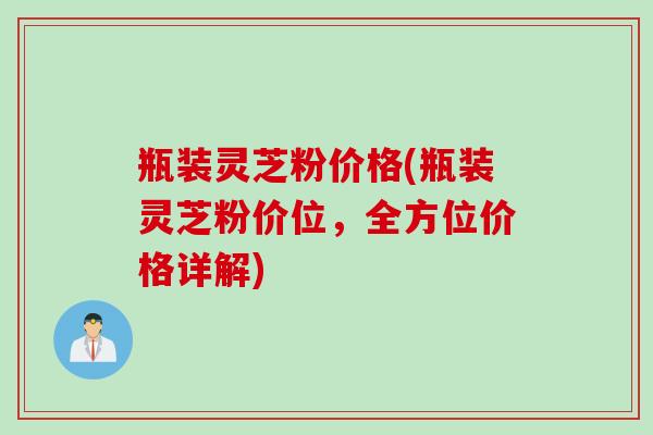 瓶装灵芝粉价格(瓶装灵芝粉价位，全方位价格详解)